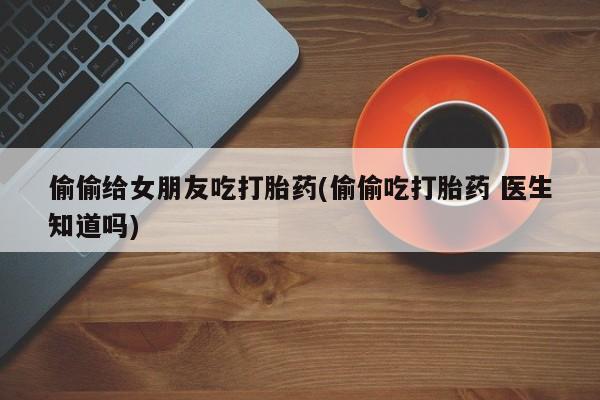 打胎药在哪里买得到偷偷给女朋友吃打胎药(偷偷吃打胎药 医生知道吗)