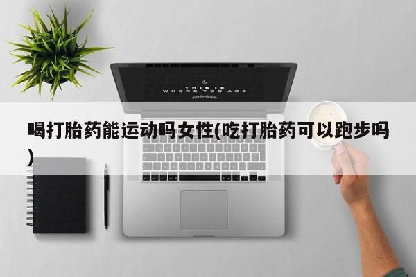 打胎药在哪里买得到喝打胎药能运动吗女性(吃打胎药可以跑步吗)